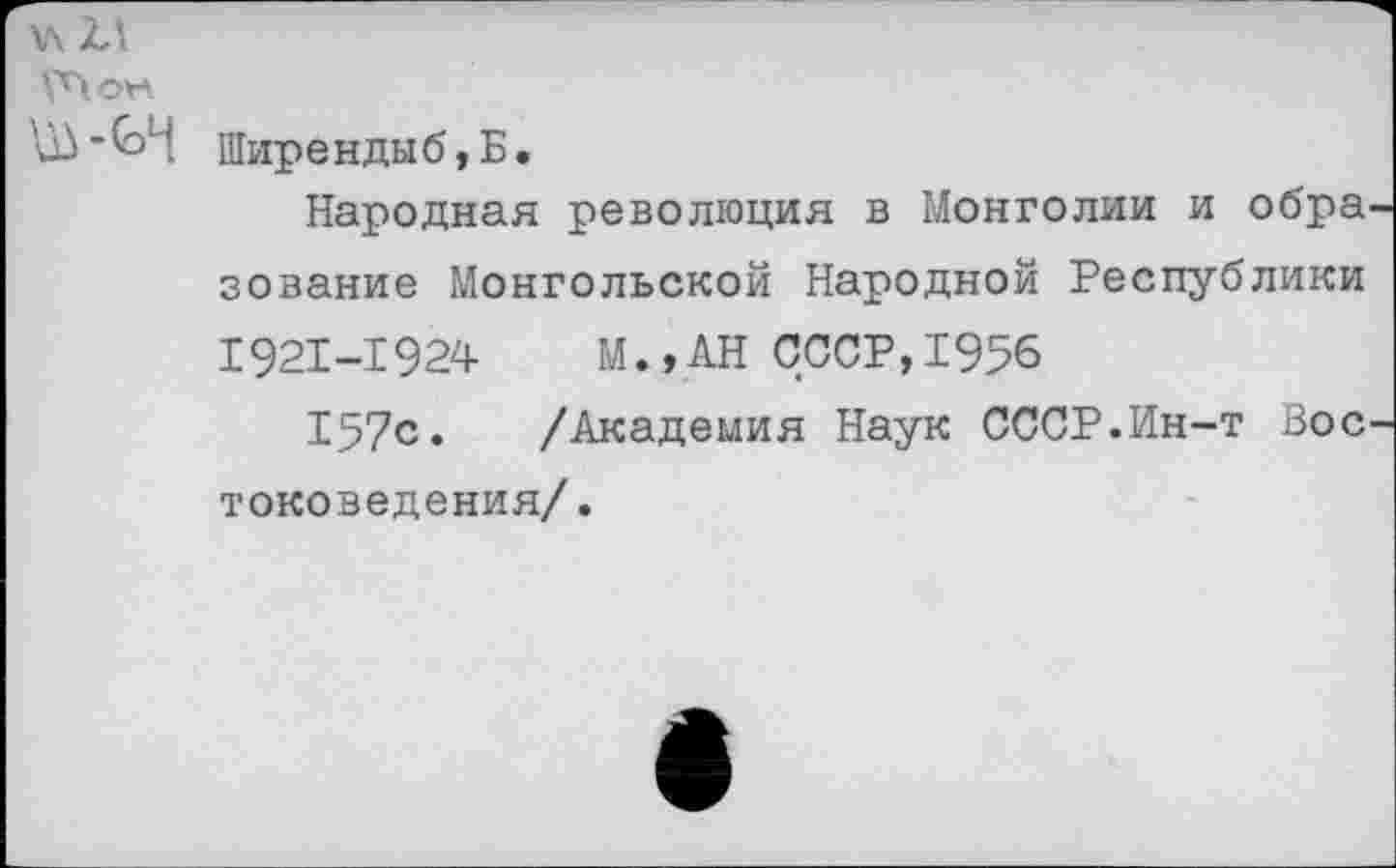 ﻿\\ 2,\
И) ■	Шир е н д ы б, Б.
Народная революция в Монголии и обра зование Монгольской Народной Республики 1921-1924 М.,АН СССР,1956
157с. /Академия Наук СССР.Ин-т Вос токоведения/.